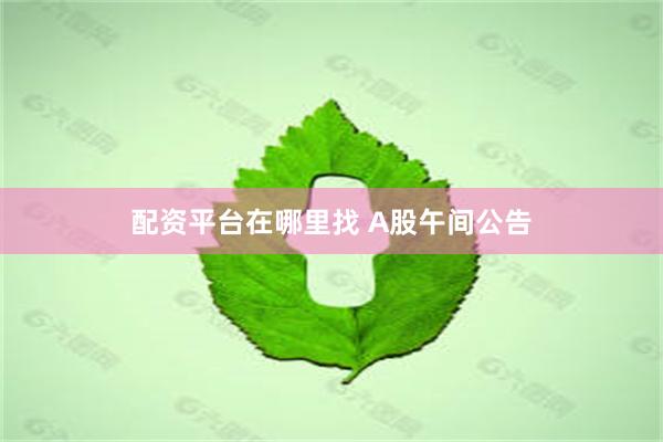 配资平台在哪里找 A股午间公告