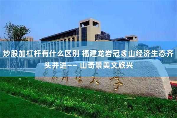 炒股加杠杆有什么区别 福建龙岩冠豸山经济生态齐头并进—— 山奇景美文旅兴