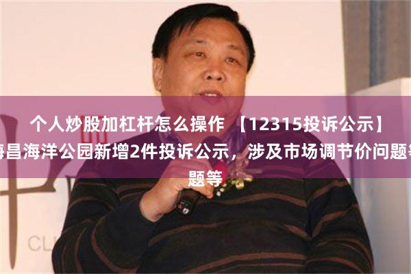 个人炒股加杠杆怎么操作 【12315投诉公示】海昌海洋公园新增2件投诉公示，涉及市场调节价问题等