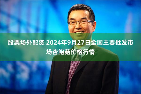 股票场外配资 2024年9月27日全国主要批发市场杏鲍菇价格行情