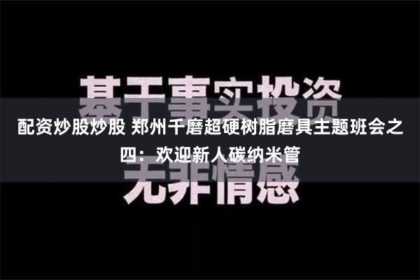 配资炒股炒股 郑州千磨超硬树脂磨具主题班会之四：欢迎新人碳纳米管