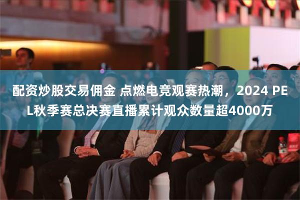 配资炒股交易佣金 点燃电竞观赛热潮，2024 PEL秋季赛总决赛直播累计观众数量超4000万