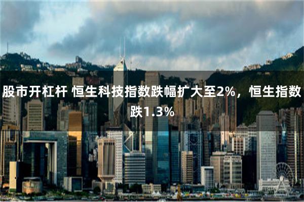 股市开杠杆 恒生科技指数跌幅扩大至2%，恒生指数跌1.3%