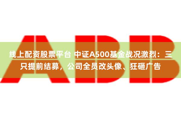 线上配资股票平台 中证A500基金战况激烈：三只提前结募，公司全员改头像、狂砸广告