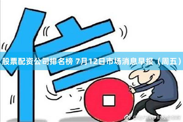 股票配资公司排名榜 7月12日市场消息早报（周五）