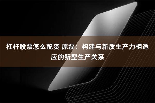 杠杆股票怎么配资 原磊：构建与新质生产力相适应的新型生产关系