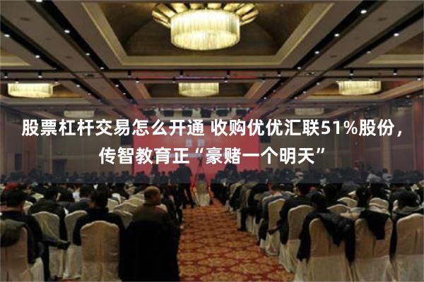 股票杠杆交易怎么开通 收购优优汇联51%股份，传智教育正“豪赌一个明天”