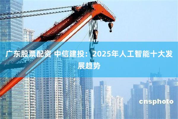 广东股票配资 中信建投：2025年人工智能十大发展趋势